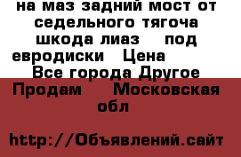 .на маз.задний мост от седельного тягоча шкода-лиаз110 под евродиски › Цена ­ 40 000 - Все города Другое » Продам   . Московская обл.